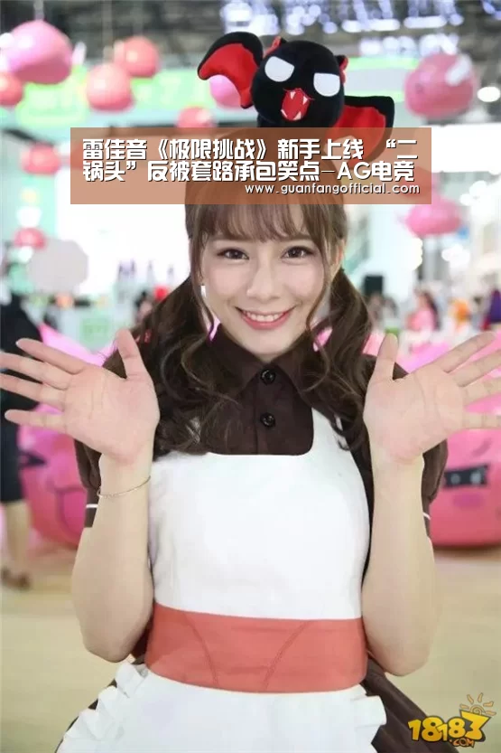 雷佳音《极限挑战》新手上线 “二锅头”反被套路承包笑点-AG电竞(图2) AG真人