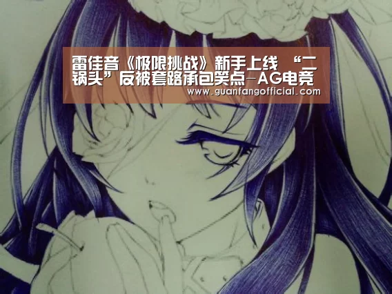 雷佳音《极限挑战》新手上线 “二锅头”反被套路承包笑点-AG电竞(图3) AG电竞