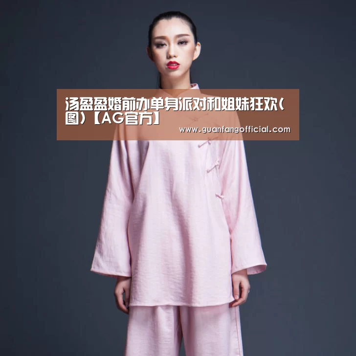 汤盈盈婚前办单身派对和姐妹狂欢(图)【AG官方】(图3) AG直达